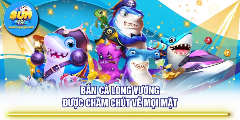 Bắn Cá Long Vương được chăm chút về mọi mặt